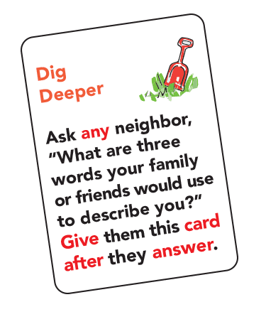 Playing card: Dig Deeper. Ask any neighbor, "What are three words your family or friends would use to describe you?". Give them this card after they answer.